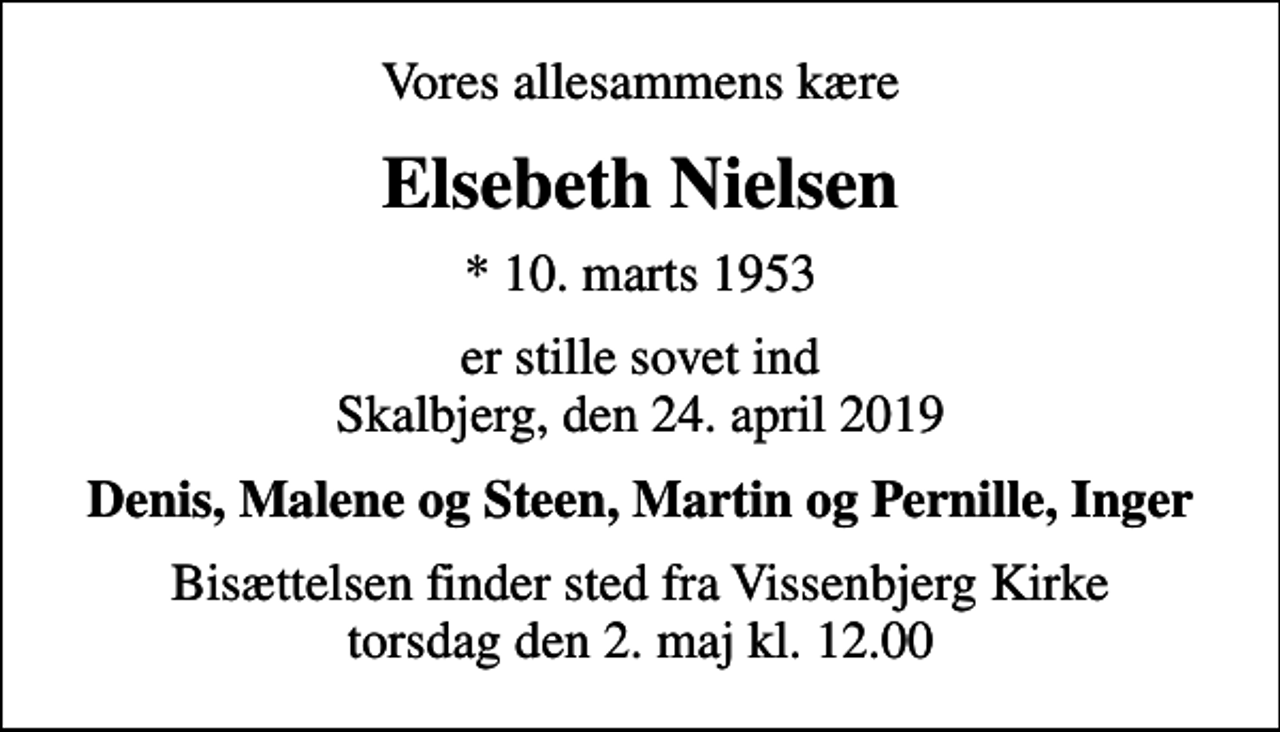 <p>Vores allesammens kære<br />Elsebeth Nielsen<br />* 10. marts 1953<br />er stille sovet ind Skalbjerg, den 24. april 2019<br />Denis, Malene og Steen, Martin og Pernille, Inger<br />Bisættelsen finder sted fra Vissenbjerg Kirke torsdag den 2. maj kl. 12.00</p>