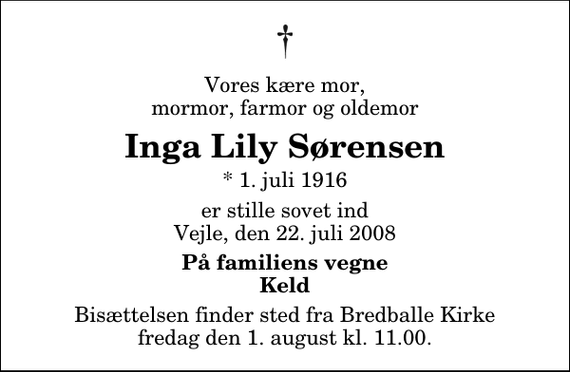 <p>Vores kære mor, mormor, farmor og oldemor<br />Inga Lily Sørensen<br />* 1. juli 1916<br />er stille sovet ind Vejle, den 22. juli 2008<br />På familiens vegne Keld<br />Bisættelsen finder sted fra Bredballe Kirke fredag den 1. august kl. 11.00</p>