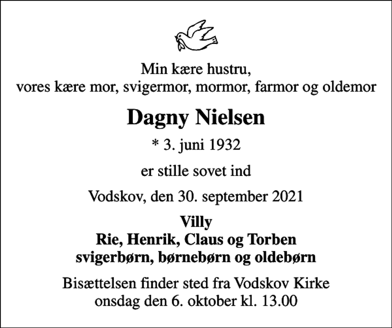 <p>Min kære hustru, vores kære mor, svigermor, mormor, farmor og oldemor<br />Dagny Nielsen<br />* 3. juni 1932<br />er stille sovet ind<br />Vodskov, den 30. september 2021<br />Villy Rie, Henrik, Claus og Torben svigerbørn, børnebørn og oldebørn<br />Bisættelsen finder sted fra Vodskov Kirke onsdag den 6. oktober kl. 13.00</p>