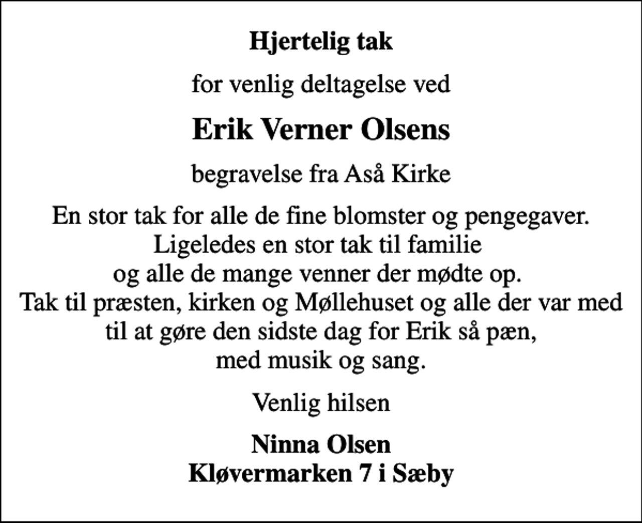 <p>Hjertelig tak<br />for venlig deltagelse ved<br />Erik Verner Olsens<br />begravelse fra Aså Kirke<br />En stor tak for alle de fine blomster og pengegaver. Ligeledes en stor tak til familie og alle de mange venner der mødte op. Tak til præsten, kirken og Møllehuset og alle der var med til at gøre den sidste dag for Erik så pæn, med musik og sang.<br />Venlig hilsen<br />Ninna Olsen Kløvermarken 7 i Sæby</p>