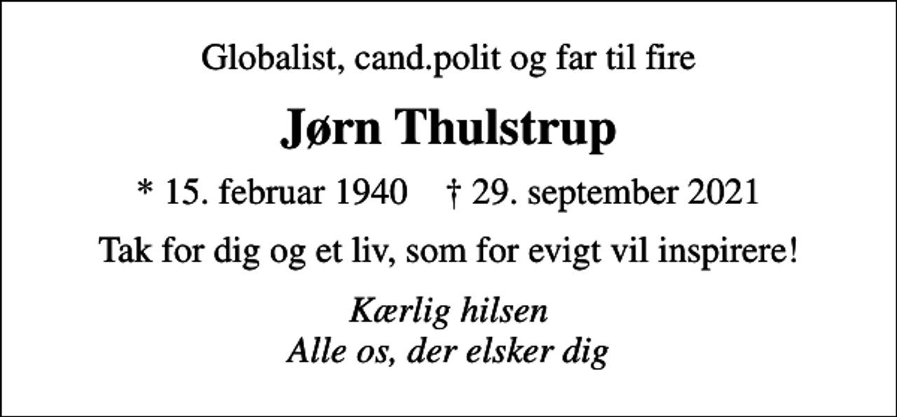 <p>Globalist, cand.polit og far til fire<br />Jørn Thulstrup<br />* 15. februar 1940 ✝ 29. september 2021<br />Tak for dig og et liv, som for evigt vil inspirere!<br />Kærlig hilsen Alle os, der elsker dig</p>