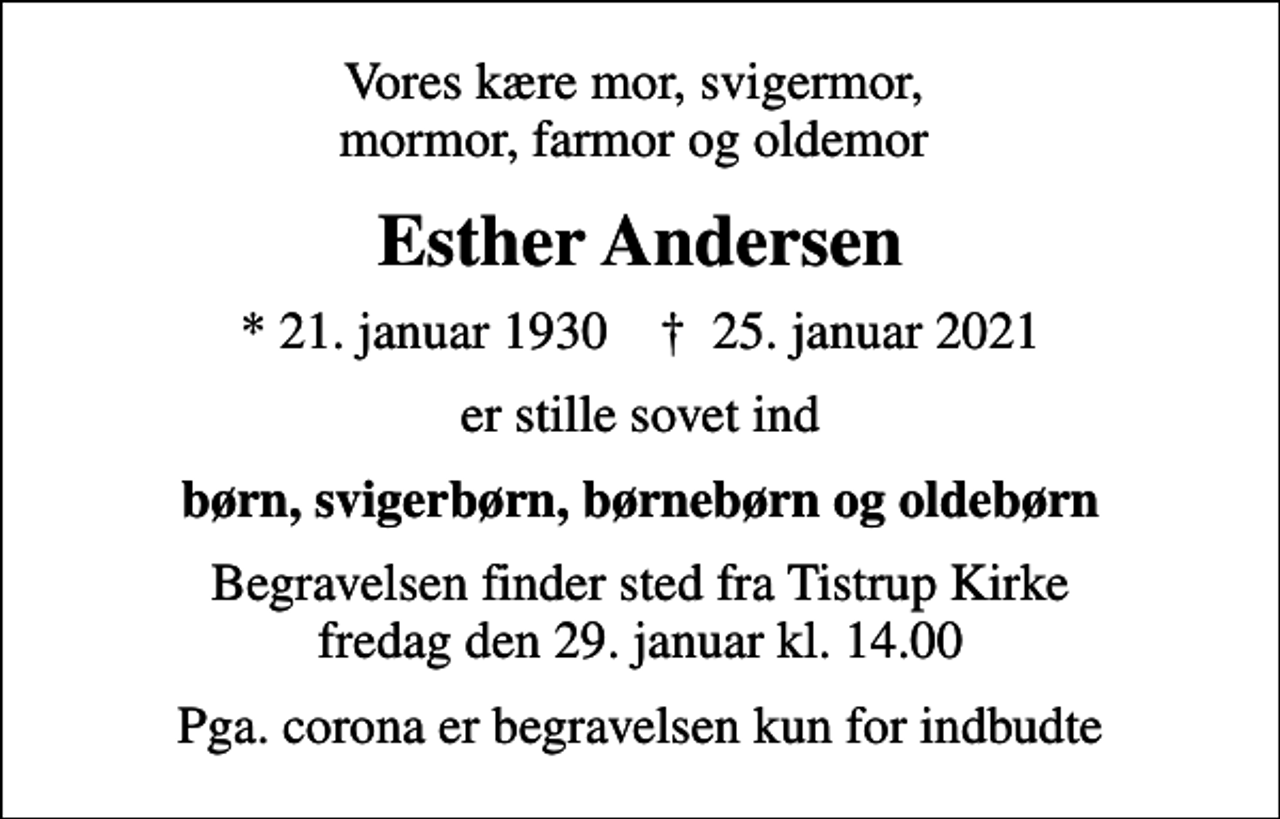 <p>Vores kære mor, svigermor, mormor, farmor og oldemor<br />Esther Andersen<br />* 21. januar 1930 ✝ 25. januar 2021<br />er stille sovet ind<br />børn, svigerbørn, børnebørn og oldebørn<br />Begravelsen finder sted fra Tistrup Kirke fredag den 29. januar kl. 14.00<br />Pga. corona er begravelsen kun for indbudte</p>