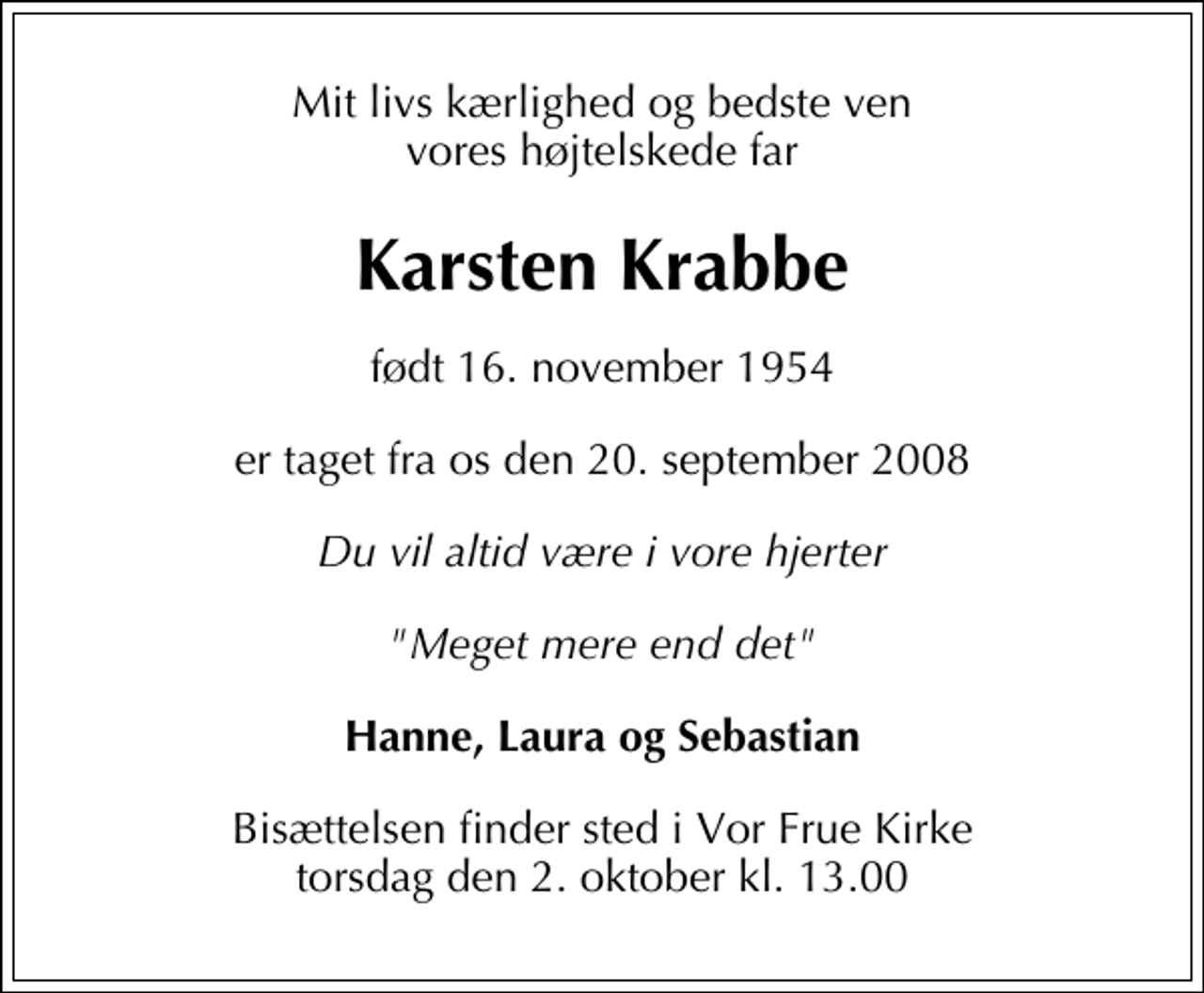 <p>Mit livs kærlighed og bedste ven vores højtelskede far<br />Karsten Krabbe<br />født 16. november 1954<br />er taget fra os den 20. september 2008<br />Du vil altid være i vore hjerter<br />"Meget mere end det"<br />Hanne, Laura og Sebastian<br />Bisættelsen finder sted i Vor Frue Kirke, København torsdag den 2. oktober kl. 13.00</p>