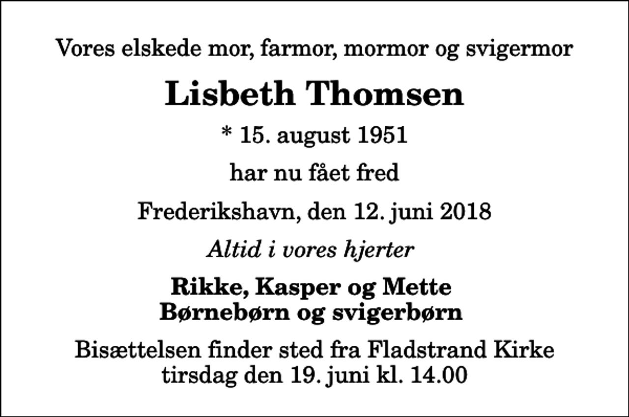 <p>Vores elskede mor, farmor, mormor og svigermor<br />Lisbeth Thomsen<br />* 15. august 1951<br />har nu fået fred<br />Frederikshavn, den 12. juni 2018<br />Altid i vores hjerter<br />Rikke, Kasper og Mette Børnebørn og svigerbørn<br />Bisættelsen finder sted fra Fladstrand Kirke tirsdag den 19. juni kl. 14.00</p>