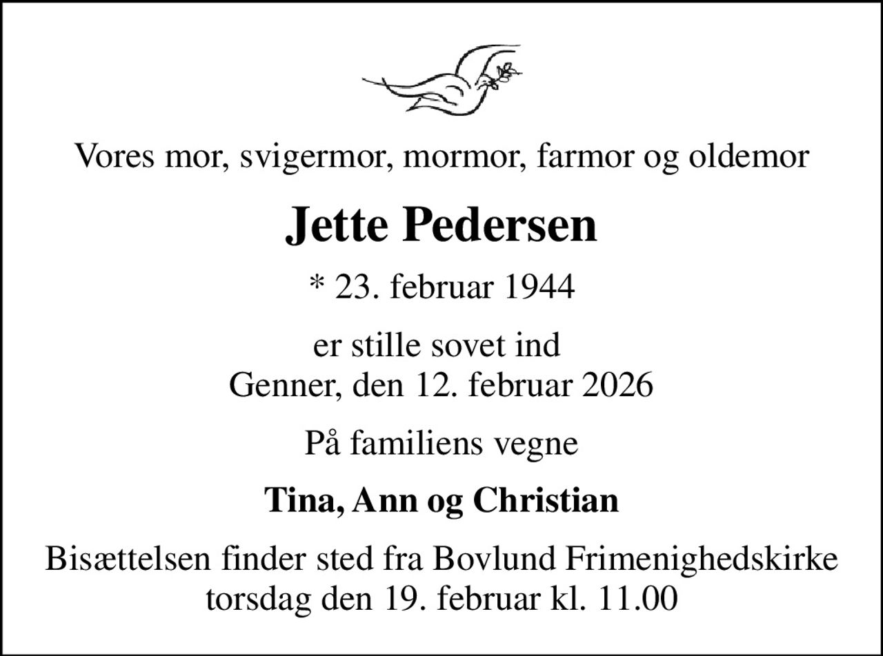 Vores mor, svigermor, mormor, farmor og oldemor
Jette Pedersen
* 23. februar 1944
er stille sovet ind  Genner, den 12. februar 2026
På familiens vegne
Tina, Ann og Christian
Bisættelsen finder sted fra Bovlund Frimenighedskirke  torsdag den 19. februar kl. 11.00