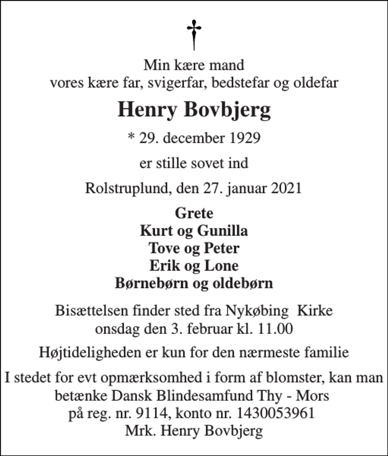 <p>Min kære mand vores kære far, svigerfar, bedstefar og oldefar<br />Henry Bovbjerg<br />* 29. december 1929<br />er stille sovet ind<br />Rolstruplund, den 27. januar 2021<br />Grete Kurt og Gunilla Tove og Peter Erik og Lone Børnebørn og oldebørn<br />Bisættelsen finder sted fra Nykøbing Kirke onsdag den 3. februar kl. 11.00<br />Højtideligheden er kun for den nærmeste familie<br />I stedet for evt opmærksomhed i form af blomster, kan man betænke Dansk Blindesamfund Thy - Mors på reg. nr. 9114, konto nr. 1430053961 Mrk. Henry Bovbjerg</p>