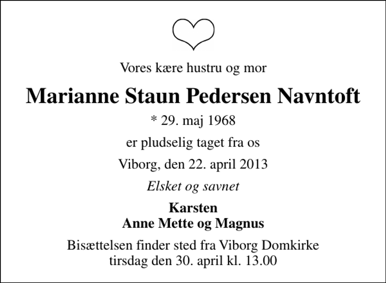 <p>Vores kære hustru og mor<br />Marianne Staun Pedersen Navntoft<br />* 29. maj 1968<br />er pludselig taget fra os<br />Viborg, den 22. april 2013<br />Elsket og savnet<br />Karsten Anne Mette og Magnus<br />Bisættelsen finder sted fra Viborg Domkirke tirsdag den 30. april kl. 13.00</p>