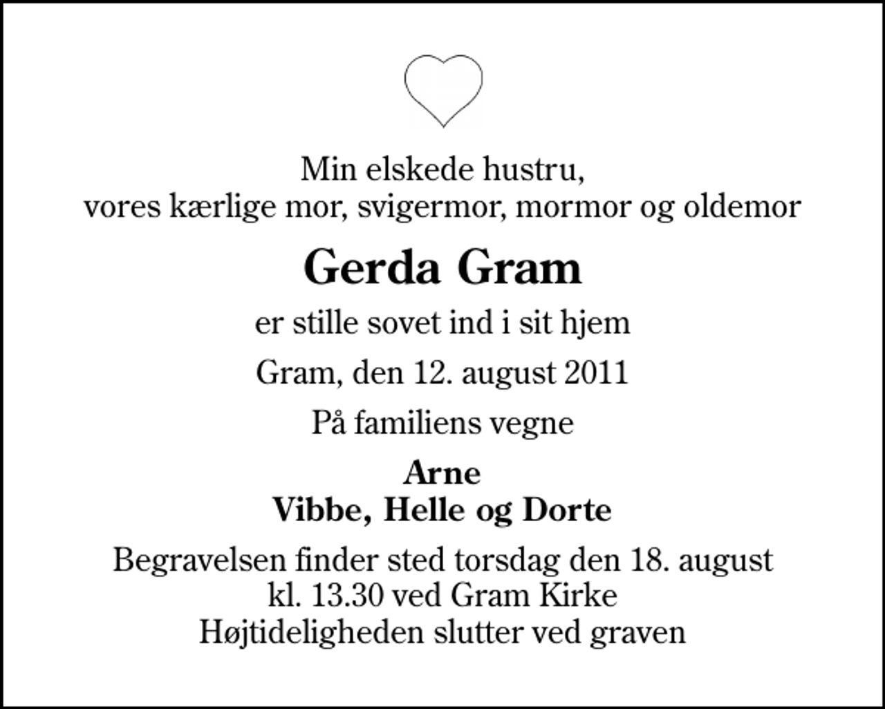 <p>Min elskede hustru, vores kærlige mor, svigermor, mormor og oldemor<br />Gerda Gram<br />er stille sovet ind i sit hjem<br />Gram, den 12. august 2011<br />På familiens vegne<br />Arne Vibbe, Helle og Dorte<br />Begravelsen finder sted torsdag den 18. august kl. 13.30 ved Gram Kirke Højtideligheden slutter ved graven</p>