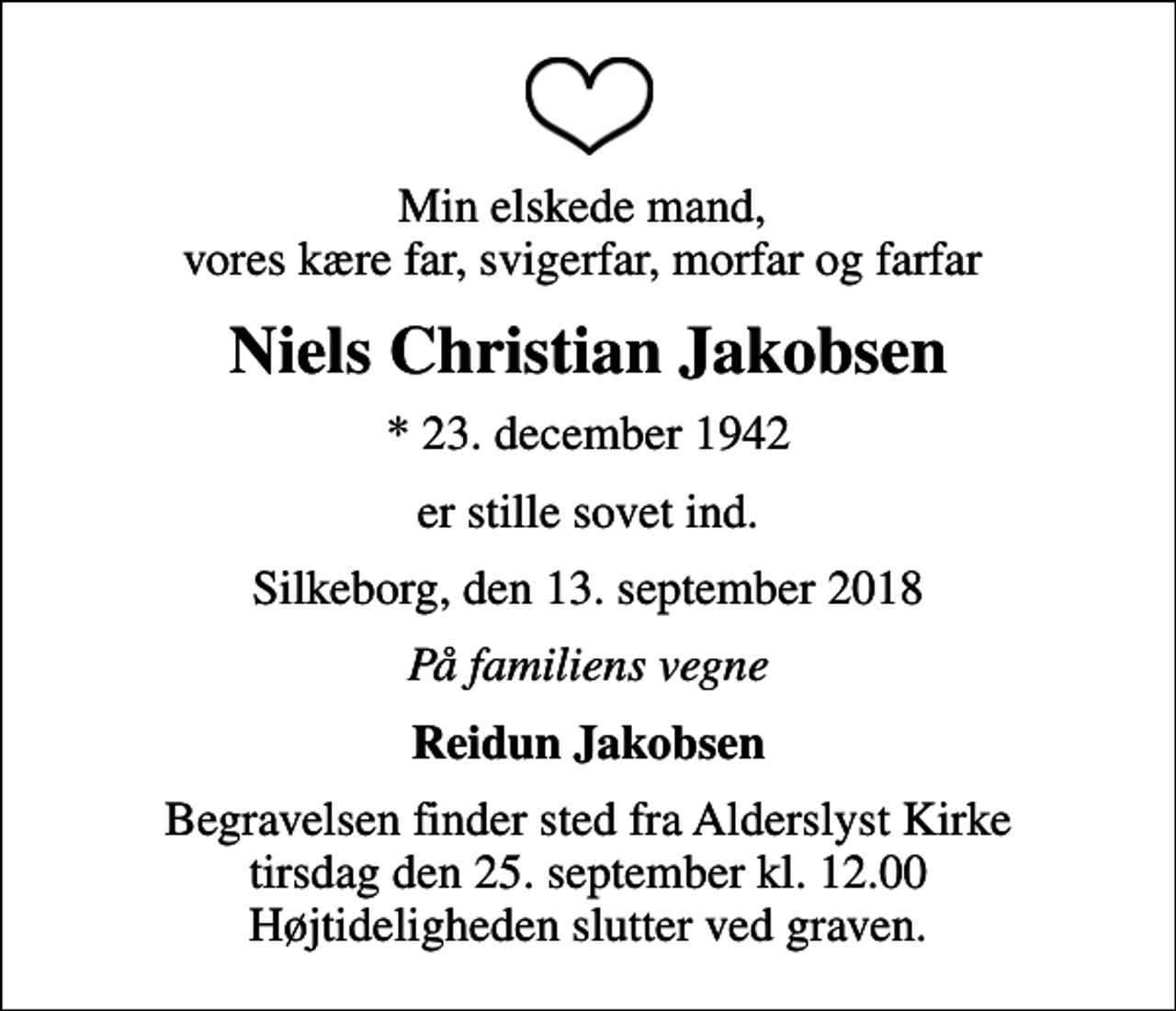 <p>Min elskede mand, vores kære far, svigerfar, morfar og farfar<br />Niels Christian Jakobsen<br />* 23. december 1942<br />er stille sovet ind.<br />Silkeborg, den 13. september 2018<br />På familiens vegne<br />Reidun Jakobsen<br />Begravelsen finder sted fra Alderslyst Kirke tirsdag den 25. september kl. 12.00 Højtideligheden slutter ved graven.</p>
