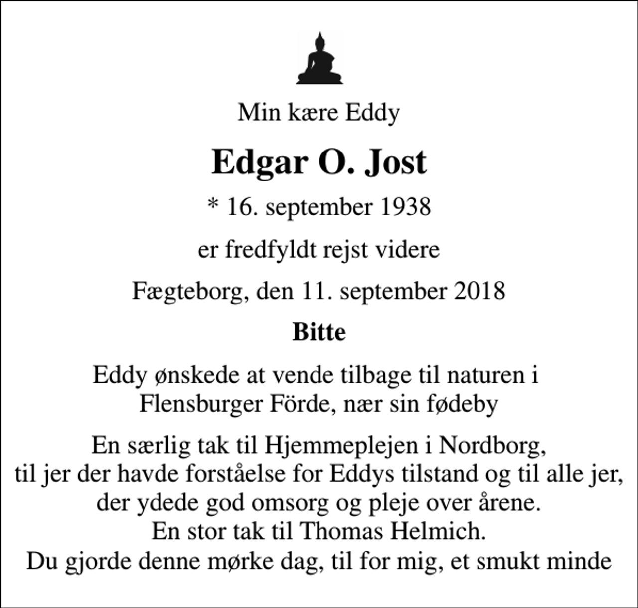<p>Min kære Eddy<br />Edgar O. Jost<br />* 16. september 1938<br />er fredfyldt rejst videre<br />Fægteborg, den 11. september 2018<br />Bitte<br />Eddy ønskede at vende tilbage til naturen i Flensburger Förde, nær sin fødeby<br />En særlig tak til Hjemmeplejen i Nordborg, til jer der havde forståelse for Eddys tilstand og til alle jer, der ydede god omsorg og pleje over årene. En stor tak til Thomas Helmich. Du gjorde denne mørke dag, til for mig, et smukt minde</p>