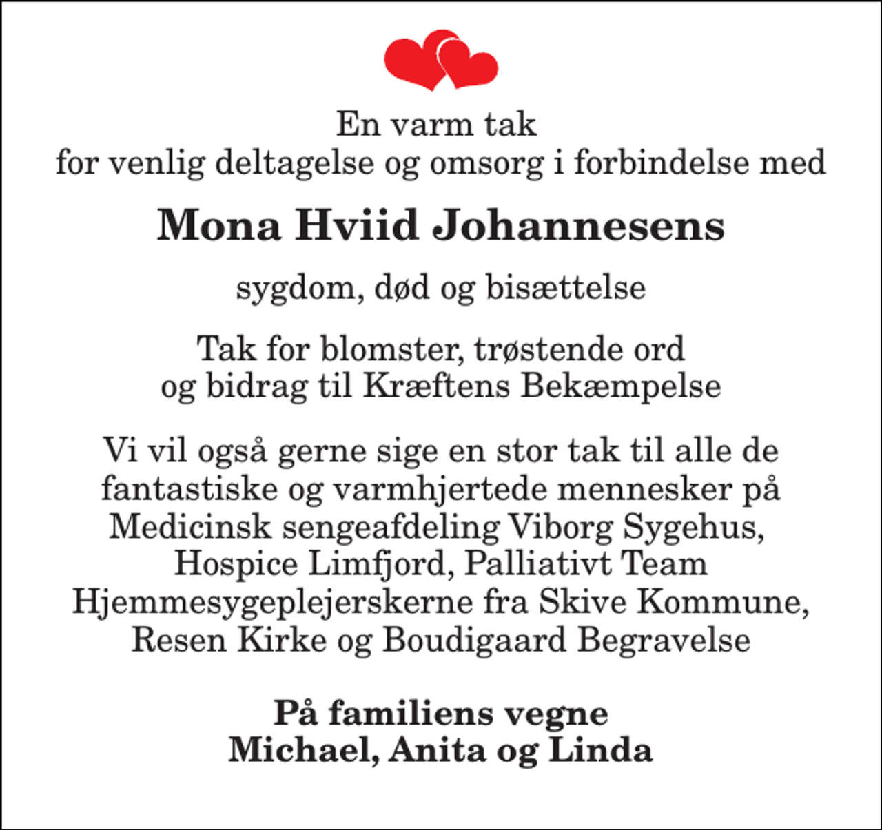 <p>En varm tak for venlig deltagelse og omsorg i forbindelse med<br />Mona Hviid Johannesens<br />sygdom, død og bisættelse<br />Tak for blomster, trøstende ord og bidrag til Kræftens Bekæmpelse<br />Vi vil også gerne sige en stor tak til alle de fantastiske og varmhjertede mennesker på Medicinsk sengeafdeling Viborg Sygehus, Hospice Limfjord, Palliativt Team Hjemmesygeplejerskerne fra Skive Kommune, Resen Kirke og Boudigaard Begravelse<br />På familiens vegne Michael, Anita og Linda</p>