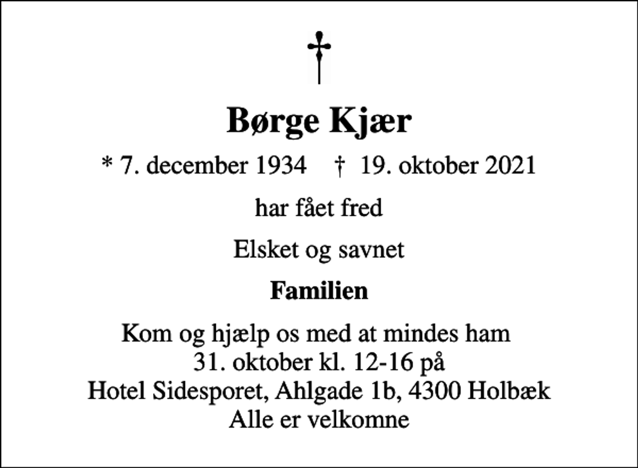 <p>Børge Kjær<br />* 7. december 1934 ✝ 19. oktober 2021<br />har fået fred<br />Elsket og savnet<br />Familien<br />Kom og hjælp os med at mindes ham 31. oktober kl. 12-16 på Hotel Sidesporet, Ahlgade 1b, 4300 Holbæk Alle er velkomne</p>