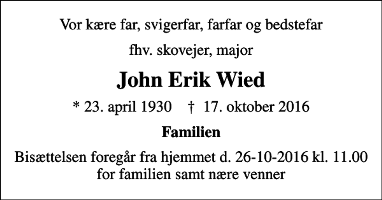 <p>Vor kære far, svigerfar, farfar og bedstefar<br />fhv. skovejer, major<br />John Erik Wied<br />* 23. april 1930 ✝ 17. oktober 2016<br />Familien<br />Bisættelsen foregår fra hjemmet d. 26-10-2016 kl. 11.00 for familien samt nære venner</p>