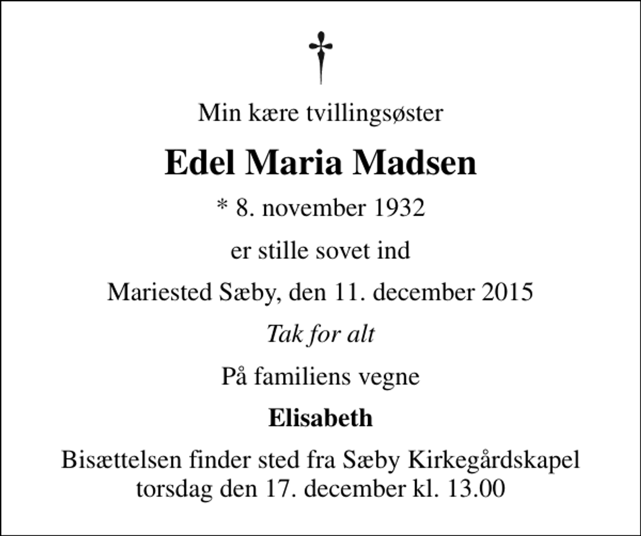<p>Min kære tvillingsøster<br />Edel Maria Madsen<br />* 8. november 1932<br />er stille sovet ind<br />Mariested Sæby, den 11. december 2015<br />Tak for alt<br />På familiens vegne<br />Elisabeth<br />Bisættelsen finder sted fra Sæby Kirkegårdskapel torsdag den 17. december kl. 13.00</p>