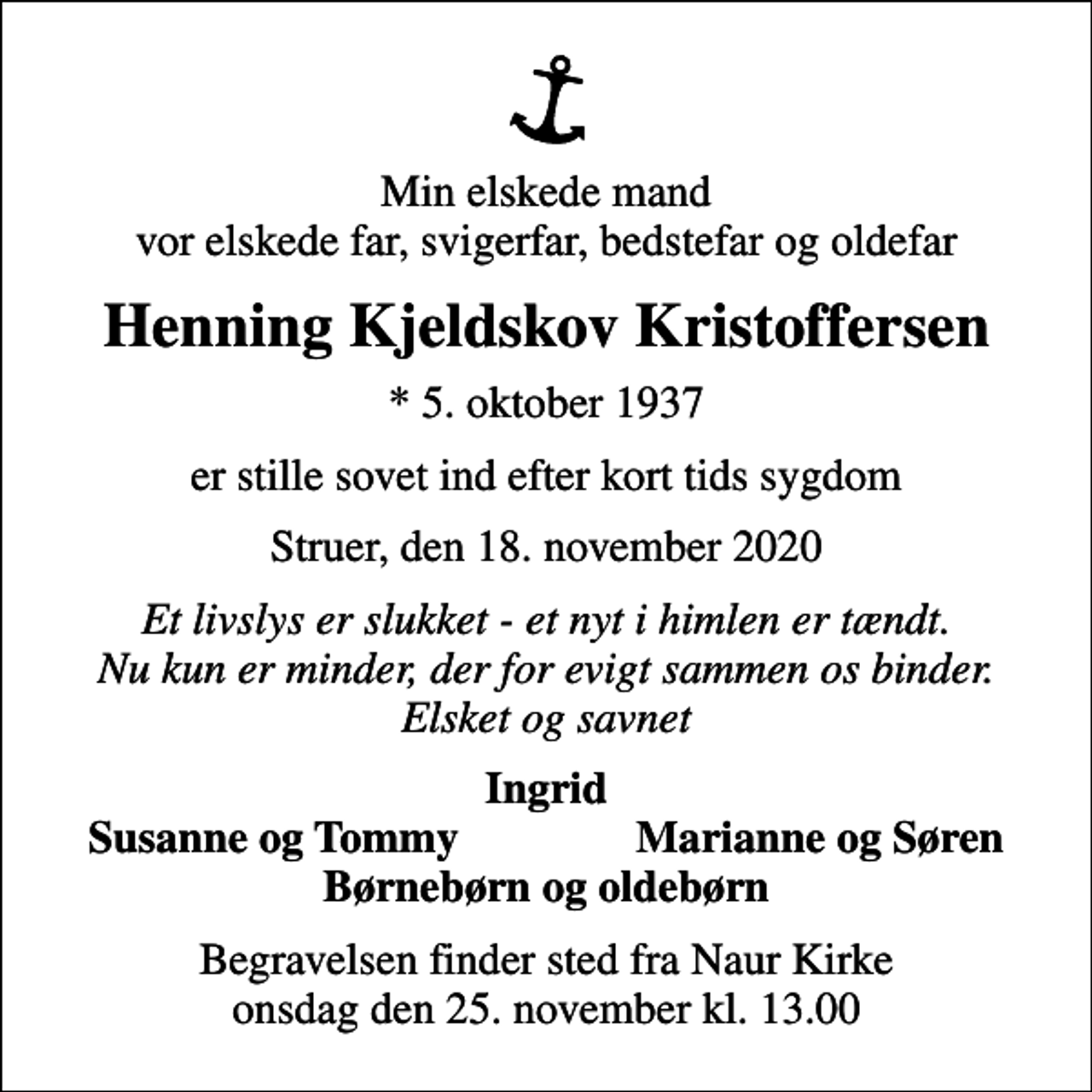 <p>Min elskede mand vor elskede far, svigerfar, bedstefar og oldefar<br />Henning Kjeldskov Kristoffersen<br />* 5. oktober 1937<br />er stille sovet ind efter kort tids sygdom<br />Struer, den 18. november 2020<br />Et livslys er slukket - et nyt i himlen er tændt. Nu kun er minder, der for evigt sammen os binder. Elsket og savnet<br />Ingrid<br />Susanne og Tommy<br />Marianne og Søren<br />Begravelsen finder sted fra Naur Kirke onsdag den 25. november kl. 13.00</p>