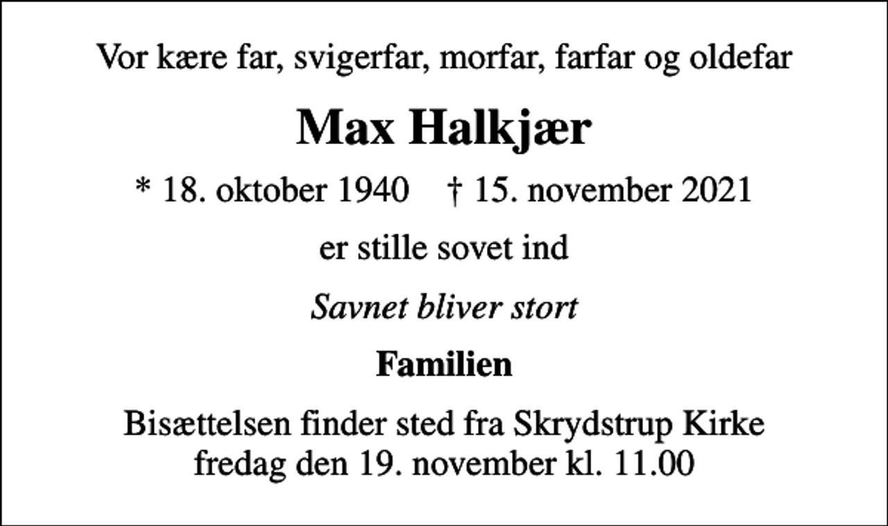 <p>Vor kære far, svigerfar, morfar, farfar og oldefar<br />Max Halkjær<br />* 18. oktober 1940 ✝ 15. november 2021<br />er stille sovet ind<br />Savnet bliver stort<br />Familien<br />Bisættelsen finder sted fra Skrydstrup Kirke fredag den 19. november kl. 11.00</p>