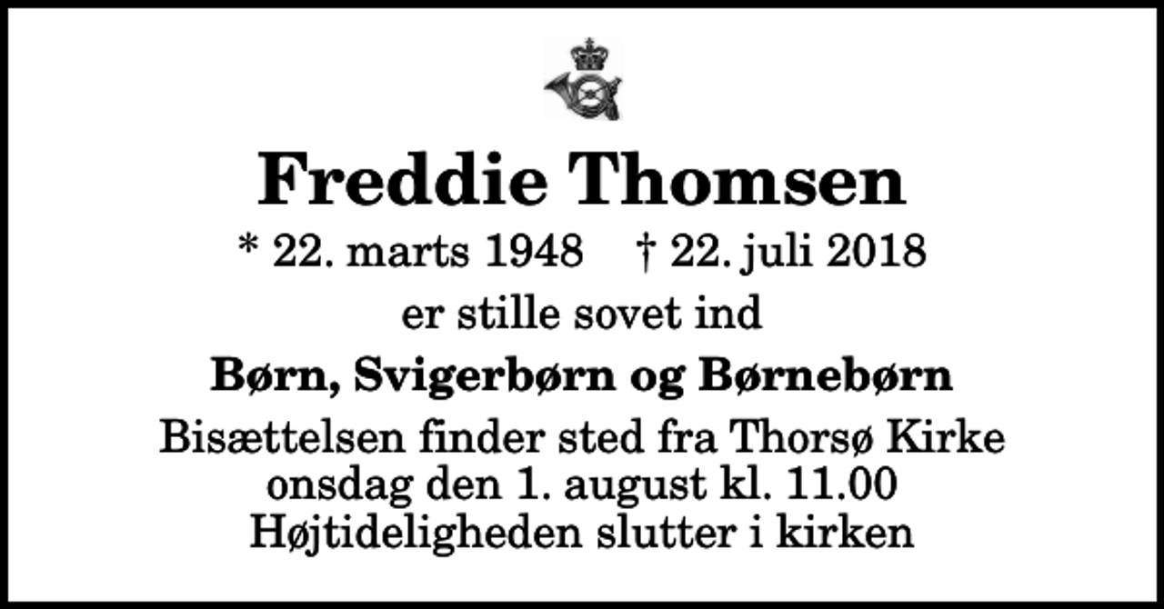 <p>Freddie Thomsen<br />* 22. marts 1948 ✝ 22. juli 2018<br />er stille sovet ind<br />Børn, Svigerbørn og Børnebørn<br />Bisættelsen finder sted fra Thorsø Kirke onsdag den 1. august kl. 11.00 Højtideligheden slutter i kirken</p>