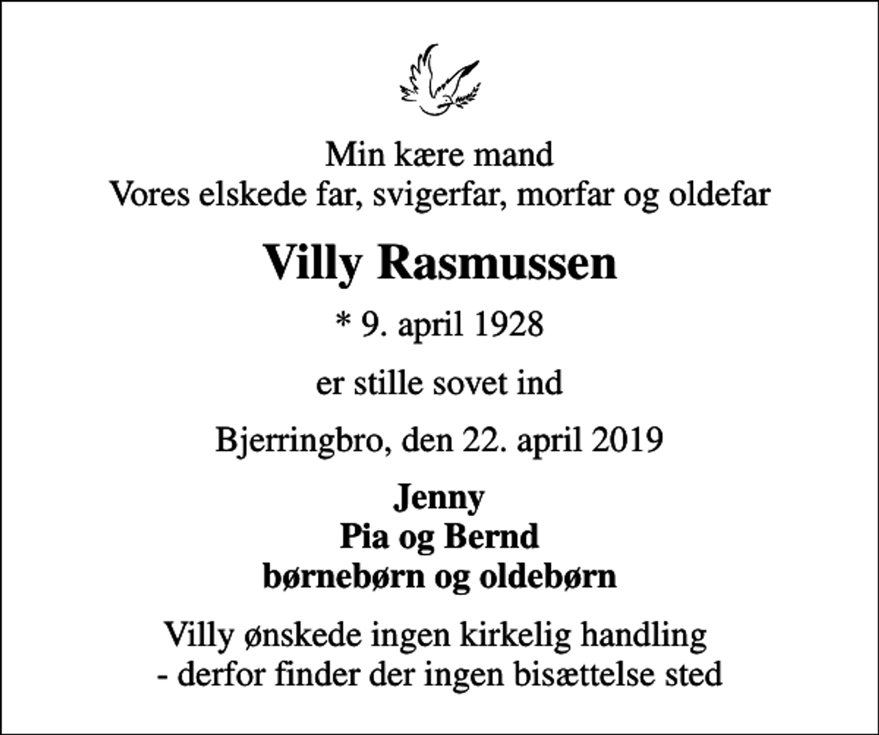 <p>Min kære mand Vores elskede far, svigerfar, morfar og oldefar<br />Villy Rasmussen<br />* 9. april 1928<br />er stille sovet ind<br />Bjerringbro, den 22. april 2019<br />Jenny Pia og Bernd børnebørn og oldebørn</p>