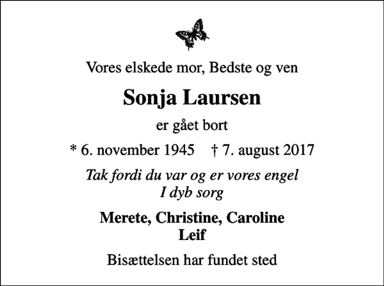 <p>Vores elskede mor, Bedste og ven<br />Sonja Laursen<br />er gået bort<br />* 6. november 1945 ✝ 7. august 2017<br />Tak fordi du var og er vores engel I dyb sorg<br />Merete, Christine, Caroline Leif<br />Bisættelsen har fundet sted</p>