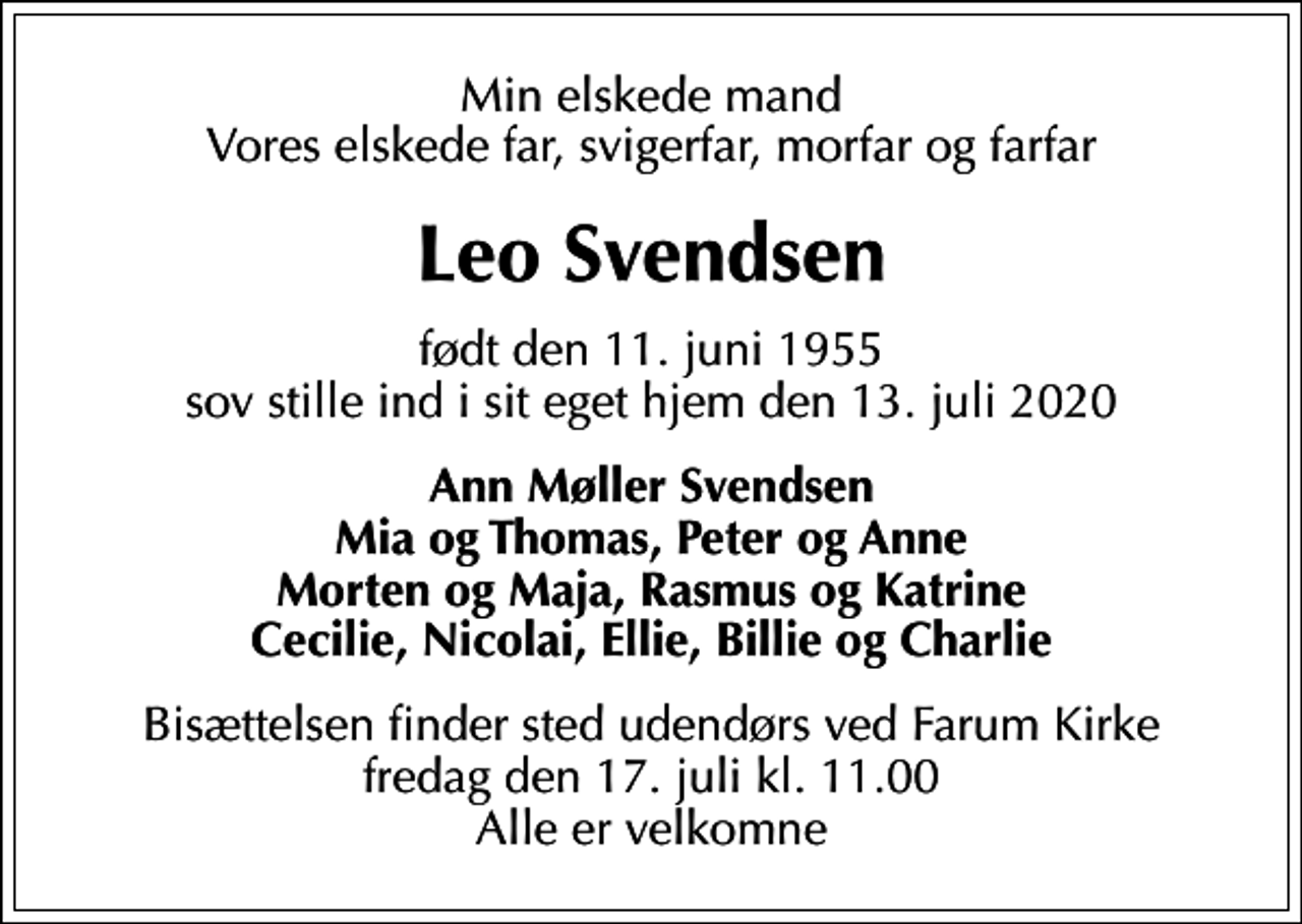<p>Min elskede mand Vores elskede far, svigerfar, morfar og farfar<br />Leo Svendsen<br />født den 11. juni 1955 sov stille ind i sit eget hjem den 13. juli 2020<br />Ann Møller Svendsen Mia og Thomas, Peter og Anne Morten og Maja, Rasmus og Katrine Cecilie, Nicolai, Ellie, Billie og Charlie<br />Bisættelsen finder sted udendørs ved Farum Kirke fredag den 17. juli kl. 11.00 Alle er velkomne</p>