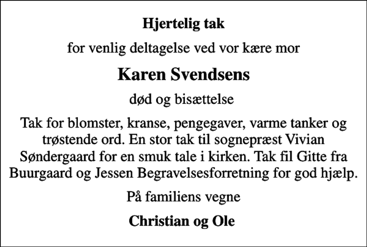 <p>Hjertelig tak<br />for venlig deltagelse ved vor kære mor<br />Karen Svendsens<br />død og bisættelse<br />Tak for blomster, kranse, pengegaver, varme tanker og trøstende ord. En stor tak til sognepræst Vivian Søndergaard for en smuk tale i kirken. Tak fil Gitte fra Buurgaard og Jessen Begravelsesforretning for god hjælp.<br />På familiens vegne<br />Christian og Ole</p>