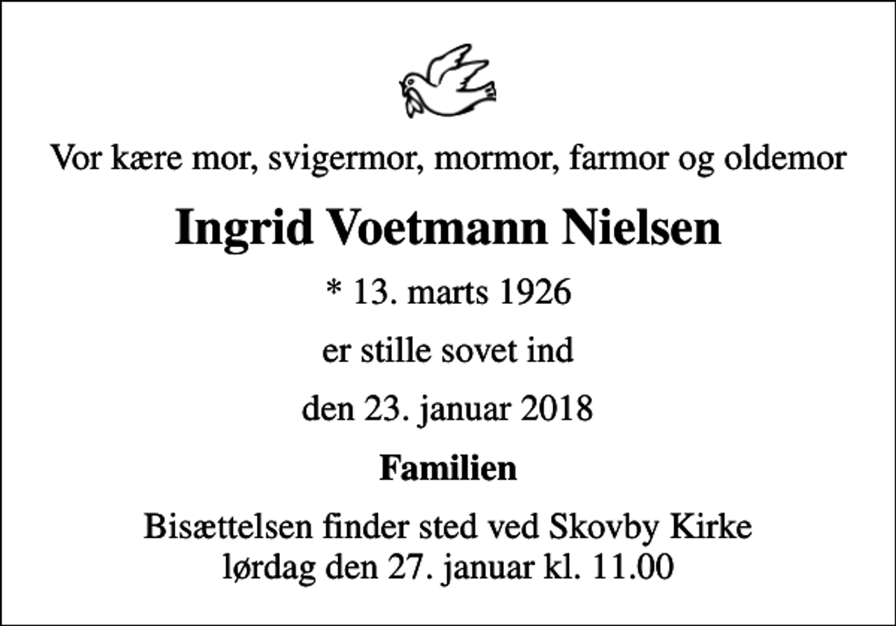 <p>Vor kære mor, svigermor, mormor, farmor og oldemor<br />Ingrid Voetmann Nielsen<br />* 13. marts 1926<br />er stille sovet ind<br />den 23. januar 2018<br />Familien<br />Bisættelsen finder sted ved Skovby Kirke lørdag den 27. januar kl. 11.00</p>