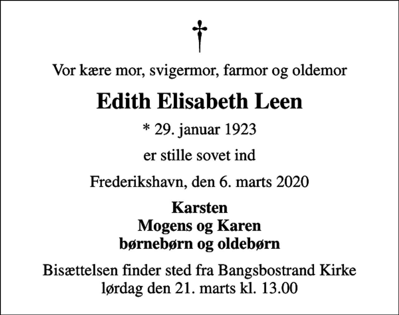<p>Vor kære mor, svigermor, farmor og oldemor<br />Edith Elisabeth Leen<br />* 29. januar 1923<br />er stille sovet ind<br />Frederikshavn, den 6. marts 2020<br />Karsten Mogens og Karen børnebørn og oldebørn<br />Bisættelsen finder sted fra Bangsbostrand Kirke lørdag den 21. marts kl. 13.00</p>