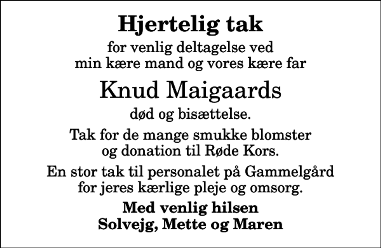 <p>Hjertelig tak<br />for venlig deltagelse ved min kære mand og vores kære far<br />Knud Maigaards<br />død og bisættelse.<br />Tak for de mange smukke blomster og donation til Røde Kors.<br />En stor tak til personalet på Gammelgård for jeres kærlige pleje og omsorg.<br />Med venlig hilsen Solvejg, Mette og Maren</p>