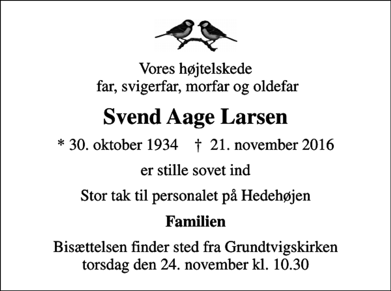 <p>Vores højtelskede far, svigerfar, morfar og oldefar<br />Svend Aage Larsen<br />* 30. oktober 1934 ✝ 21. november 2016<br />er stille sovet ind<br />Stor tak til personalet på Hedehøjen<br />Familien<br />Bisættelsen finder sted fra Grundtvigskirken torsdag den 24. november kl. 10.30</p>