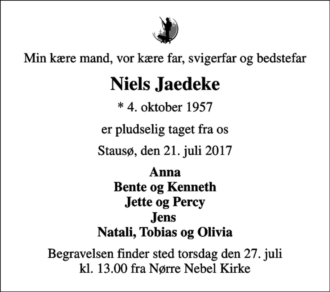 <p>Min kære mand, vor kære far, svigerfar og bedstefar<br />Niels Jaedeke<br />* 4. oktober 1957<br />er pludselig taget fra os<br />Stausø, den 21. juli 2017<br />Anna Bente og Kenneth Jette og Percy Jens Natali, Tobias og Olivia<br />Begravelsen finder sted torsdag den 27. juli kl. 13.00 fra Nørre Nebel Kirke</p>