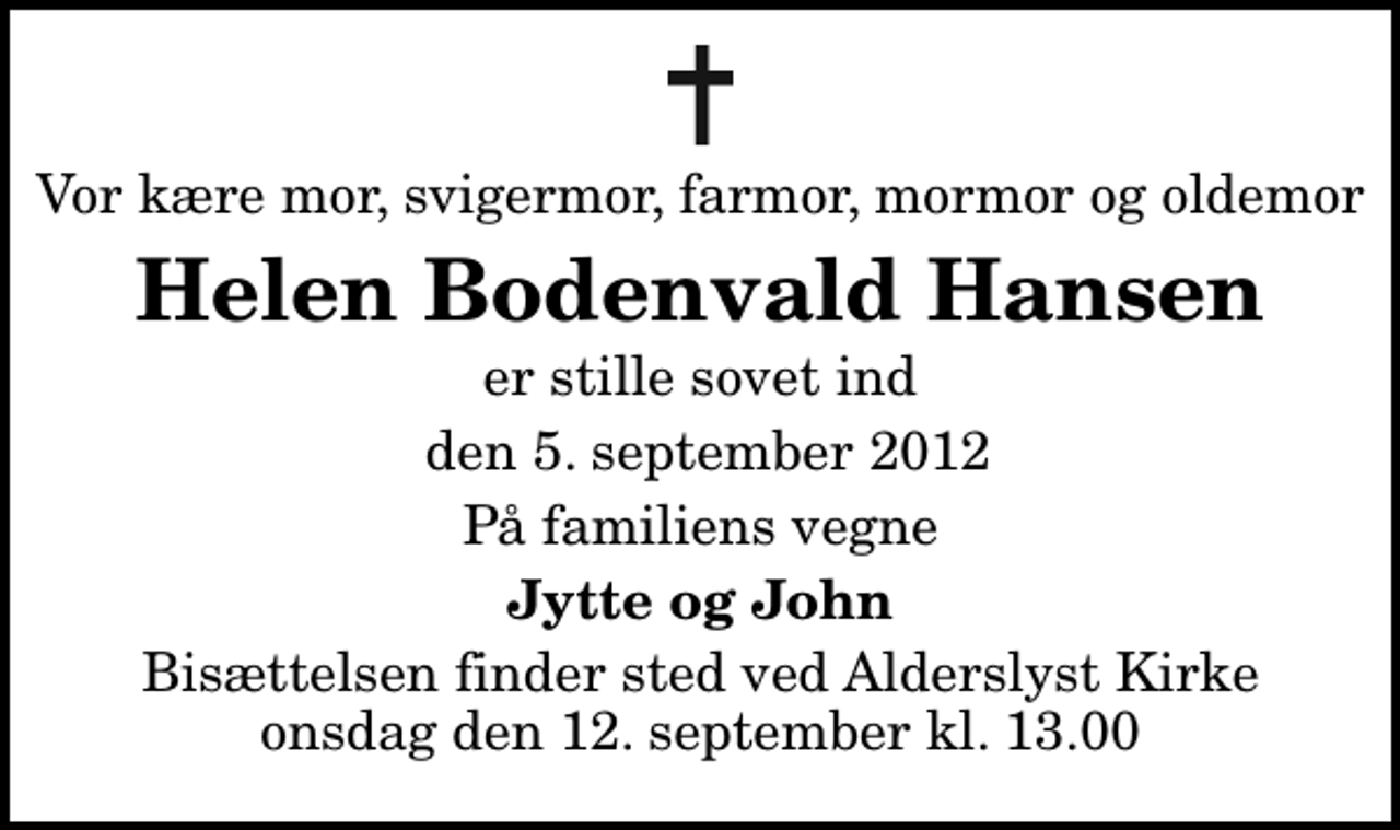 <p>Vor kære mor, svigermor, farmor, mormor og oldemor<br />Helen Bodenvald Hansen<br />er stille sovet ind<br />den 5. september 2012<br />På familiens vegne<br />Jytte og John<br />Bisættelsen finder sted ved Alderslyst Kirke onsdag den 12. september kl. 13.00</p>