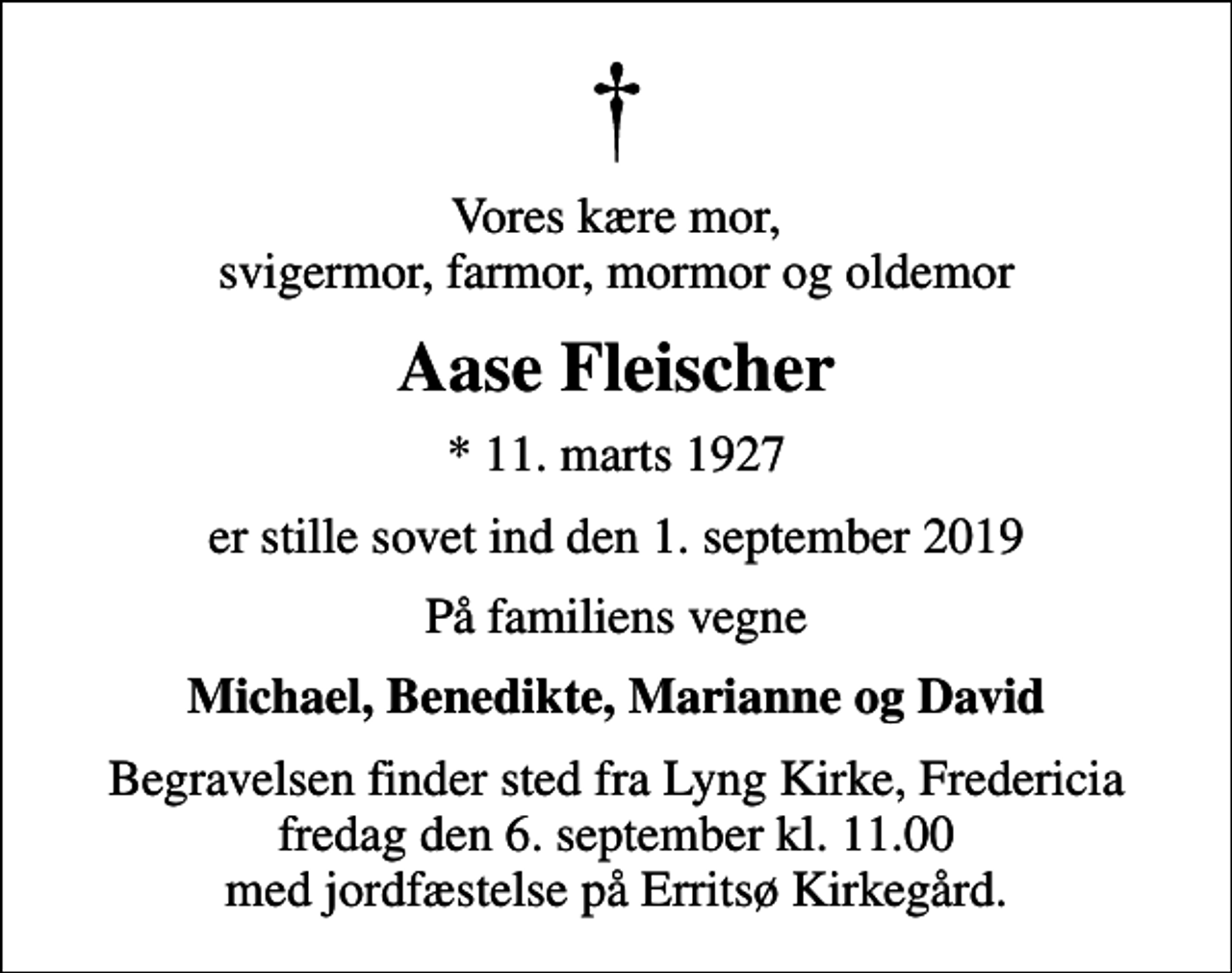<p>Vores kære mor, svigermor, farmor, mormor og oldemor<br />Aase Fleischer<br />* 11. marts 1927<br />er stille sovet ind den 1. september 2019<br />På familiens vegne<br />Michael, Benedikte, Marianne og David<br />Begravelsen finder sted fra Lyng Kirke, Fredericia fredag den 6. september kl. 11.00 med jordfæstelse på Erritsø Kirkegård.</p>