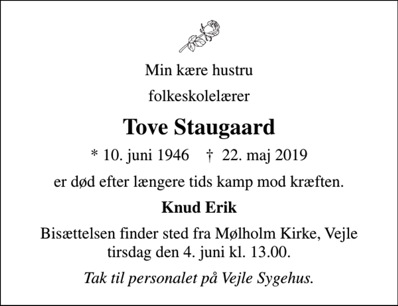 <p>Min kære hustru<br />folkeskolelærer<br />Tove Staugaard<br />* 10. juni 1946 ✝ 22. maj 2019<br />er død efter længere tids kamp mod kræften.<br />Knud Erik<br />Bisættelsen finder sted fra Mølholm Kirke, Vejle tirsdag den 4. juni kl. 13.00.<br />Tak til personalet på Vejle Sygehus.</p>