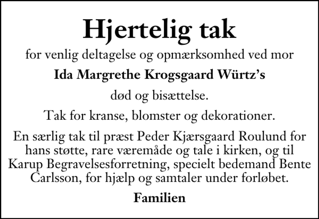 <p>Hjertelig tak<br />for venlig deltagelse og opmærksomhed ved mor<br />Ida Margrethe Krogsgaard Würtzs<br />død og bisættelse.<br />Tak for kranse, blomster og dekorationer.<br />En særlig tak til præst Peder Kjærsgaard Roulund for hans støtte, rare væremåde og tale i kirken, og til Karup Begravelsesforretning, specielt bedemand Bente Carlsson, for hjælp og samtaler under forløbet.<br />Familien</p>
