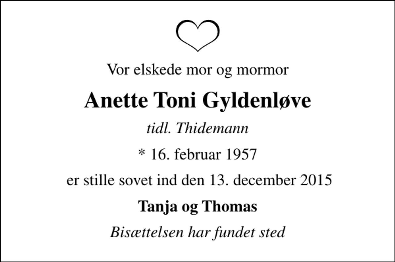 <p>Vor elskede mor og mormor<br />Anette Toni Gyldenløve<br />tidl. Thidemann<br />* 16. februar 1957<br />er stille sovet ind den 13. december 2015<br />Tanja og Thomas<br />Bisættelsen har fundet sted</p>