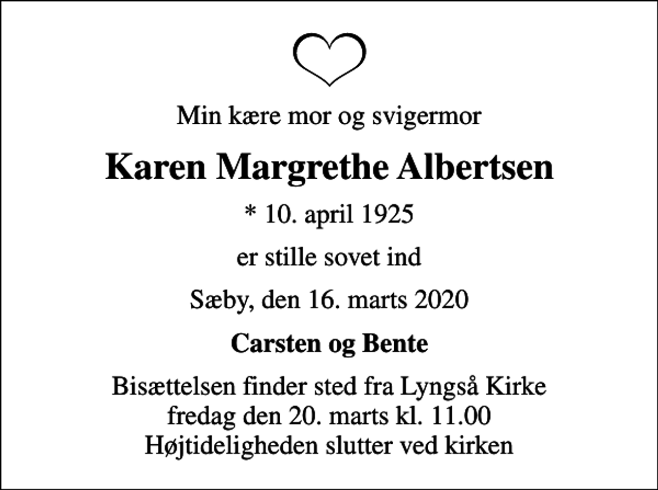 <p>Min kære mor og svigermor<br />Karen Margrethe Albertsen<br />* 10. april 1925<br />er stille sovet ind<br />Sæby, den 16. marts 2020<br />Carsten og Bente<br />Bisættelsen finder sted fra Lyngså Kirke fredag den 20. marts kl. 11.00 Højtideligheden slutter ved kirken</p>