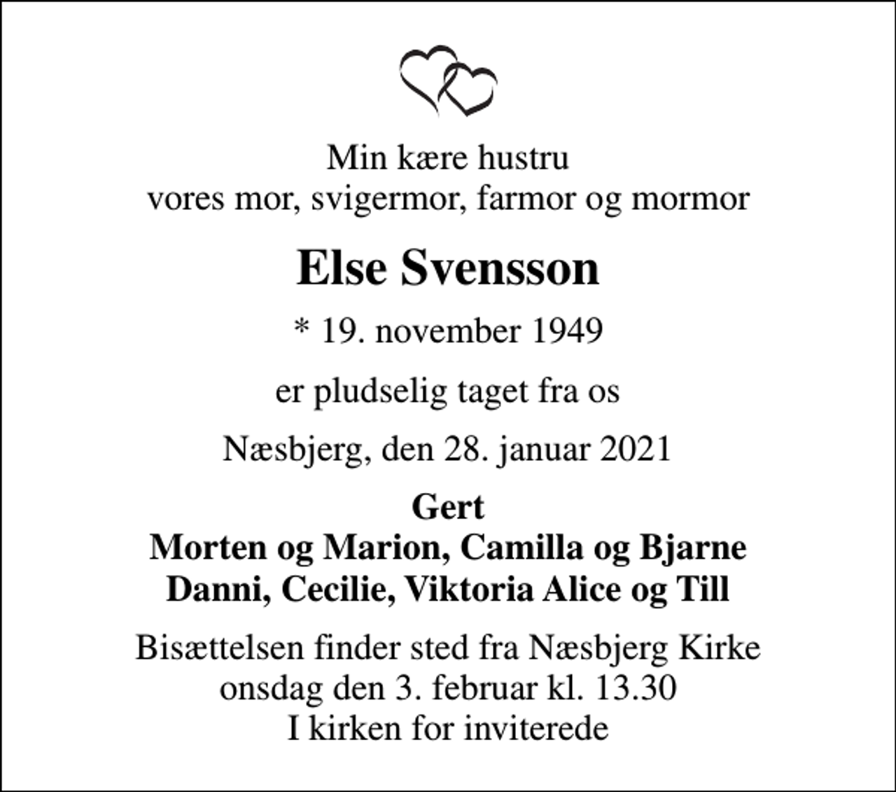 <p>Min kære hustru vores mor, svigermor, farmor og mormor<br />Else Svensson<br />* 19. november 1949<br />er pludselig taget fra os<br />Næsbjerg, den 28. januar 2021<br />Gert Morten og Marion, Camilla og Bjarne Danni, Cecilie, Viktoria Alice og Till<br />Bisættelsen finder sted fra Næsbjerg Kirke onsdag den 3. februar kl. 13.30 I kirken for inviterede</p>