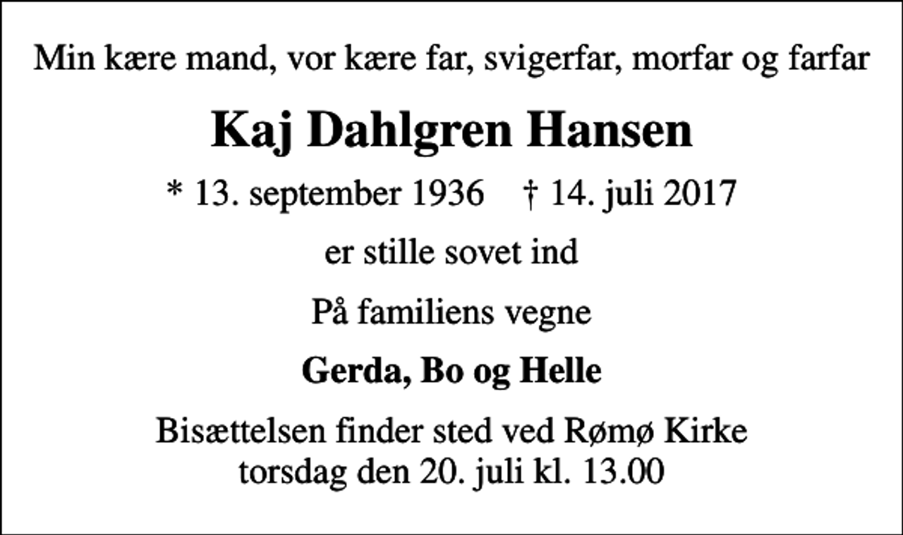 <p>Min kære mand, vor kære far, svigerfar, morfar og farfar<br />Kaj Dahlgren Hansen<br />* 13. september 1936 ✝ 14. juli 2017<br />er stille sovet ind<br />På familiens vegne<br />Gerda, Bo og Helle<br />Bisættelsen finder sted ved Rømø Kirke torsdag den 20. juli kl. 13.00</p>