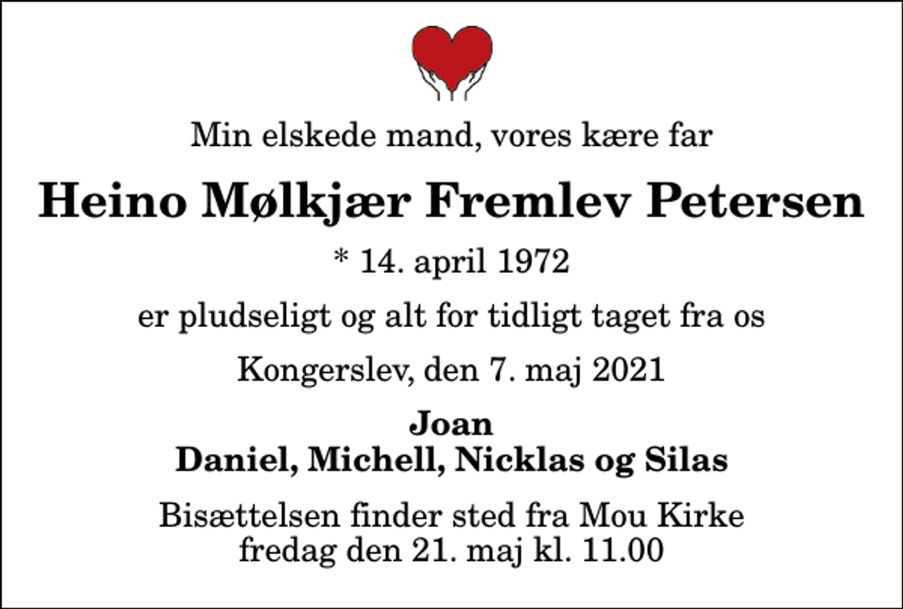 <p>Min elskede mand, vores kære far<br />Heino Mølkjær Fremlev Petersen<br />* 14. april 1972<br />er pludseligt og alt for tidligt taget fra os<br />Kongerslev, den 7. maj 2021<br />Joan Daniel, Michell, Nicklas og Silas<br />Bisættelsen finder sted fra Mou Kirke fredag den 21. maj kl. 11.00</p>