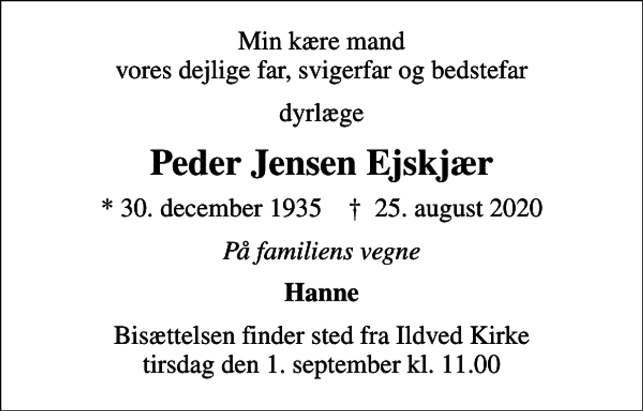 <p>Min kære mand vores dejlige far, svigerfar og bedstefar<br />dyrlæge<br />Peder Jensen Ejskjær<br />* 30. december 1935 ✝ 25. august 2020<br />På familiens vegne<br />Hanne<br />Bisættelsen finder sted fra Ildved Kirke tirsdag den 1. september kl. 11.00</p>