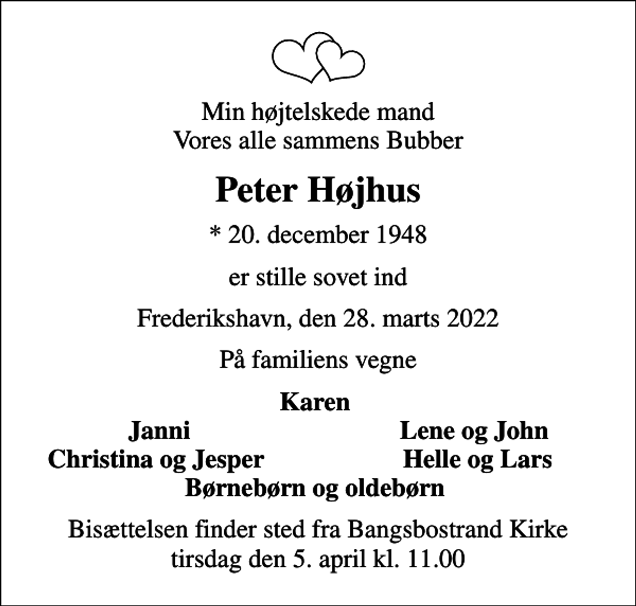 <p>Min højtelskede mand Vores alle sammens Bubber<br />Peter Højhus<br />* 20. december 1948<br />er stille sovet ind<br />Frederikshavn, den 28. marts 2022<br />På familiens vegne<br />Karen<br />Janni<br />Lene og John<br />Christina og Jesper<br />Helle og Lars<br />Bisættelsen finder sted fra Bangsbostrand Kirke tirsdag den 5. april kl. 11.00</p>