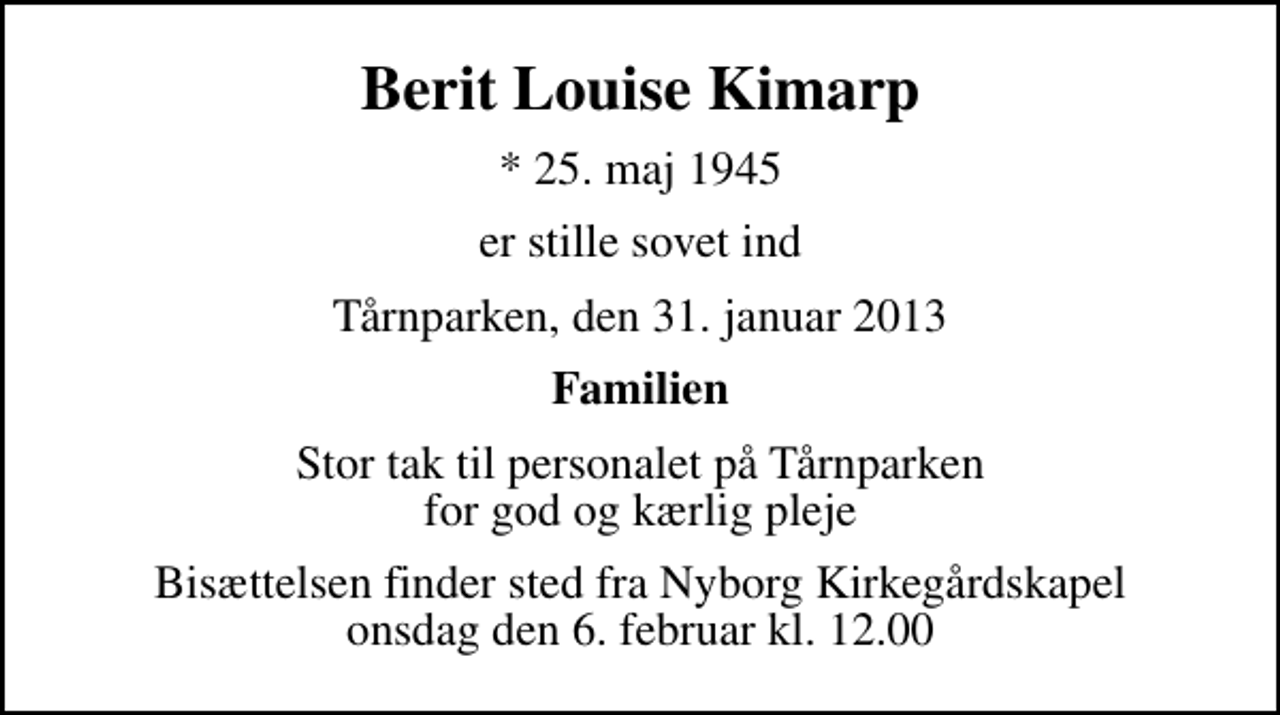 <p>Berit Louise Kimarp<br />* 25. maj 1945<br />er stille sovet ind<br />Tårnparken, den 31. januar 2013<br />Familien<br />Stor tak til personalet på Tårnparken for god og kærlig pleje<br />Bisættelsen finder sted fra Nyborg Kirkegårdskapel onsdag den 6. februar kl. 12.00</p>