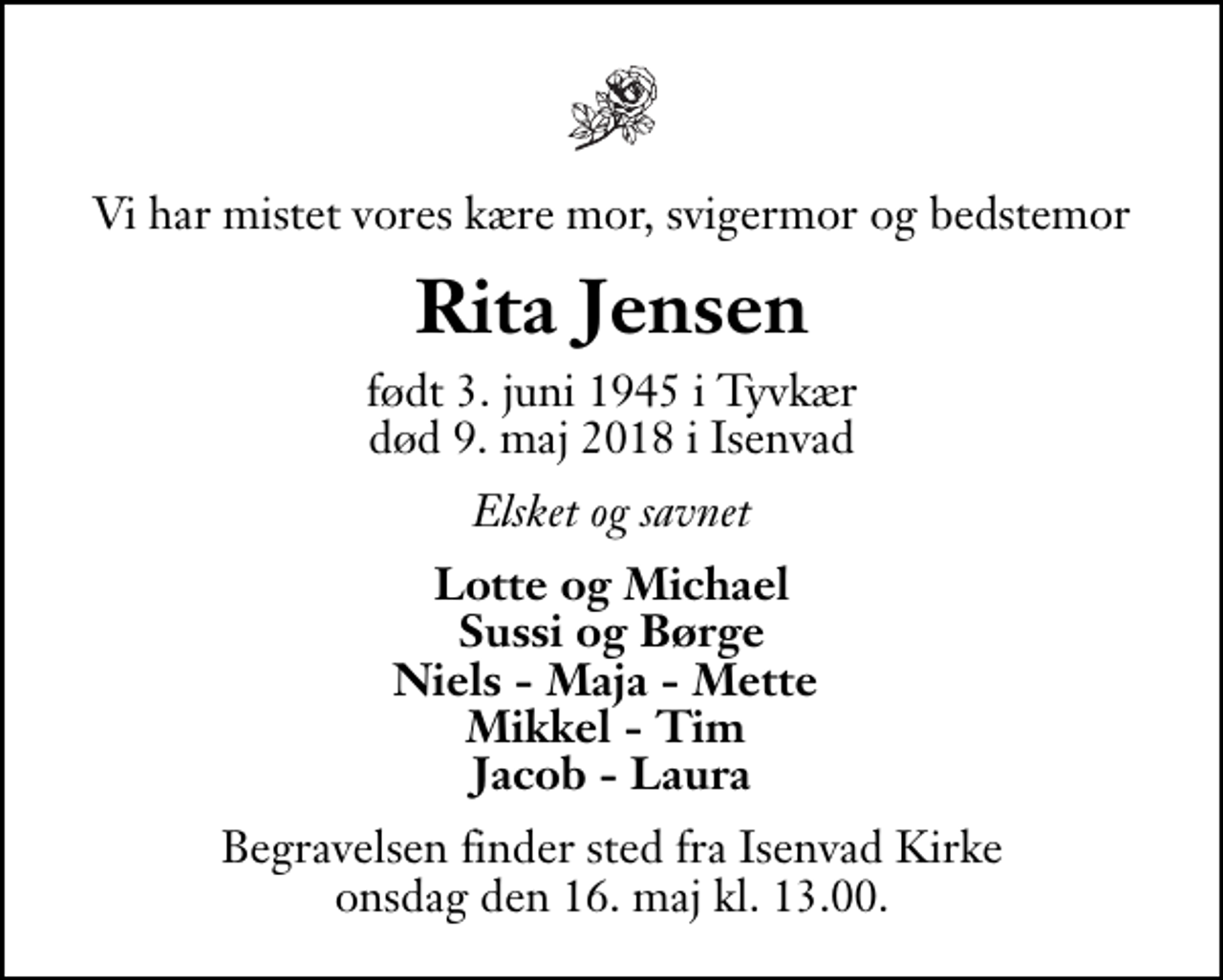 <p>Vi har mistet vores kære mor, svigermor og bedstemor<br />Rita Jensen<br />født 3. juni 1945 i Tyvkær<br />død 9. maj 2018 i Isenvad<br />Elsket og savnet<br />Lotte og Michael Sussi og Børge Niels - Maja - Mette Mikkel - Tim Jacob - Laura<br />Begravelsen finder sted fra Isenvad Kirke onsdag den 16. maj kl. 13.00</p>