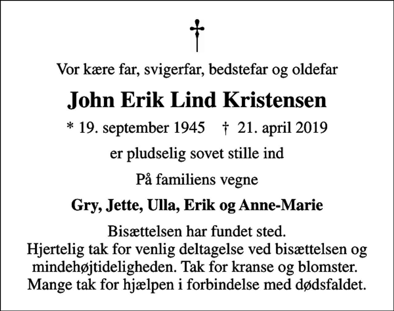 <p>Vor kære far, svigerfar, bedstefar og oldefar<br />John Erik Lind Kristensen<br />* 19. september 1945 ✝ 21. april 2019<br />er pludselig sovet stille ind<br />På familiens vegne<br />Gry, Jette, Ulla, Erik og Anne-Marie<br />Bisættelsen har fundet sted. Hjertelig tak for venlig deltagelse ved bisættelsen og mindehøjtideligheden. Tak for kranse og blomster. Mange tak for hjælpen i forbindelse med dødsfaldet.</p>
