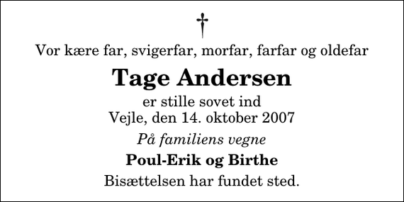 <p>Vor kære far, svigerfar, morfar, farfar og oldefar<br />Tage Andersen<br />er stille sovet ind Vejle, den 14. oktober 2007<br />På familiens vegne<br />Poul-Erik og Birthe<br />Bisættelsen har fundet sted.</p>