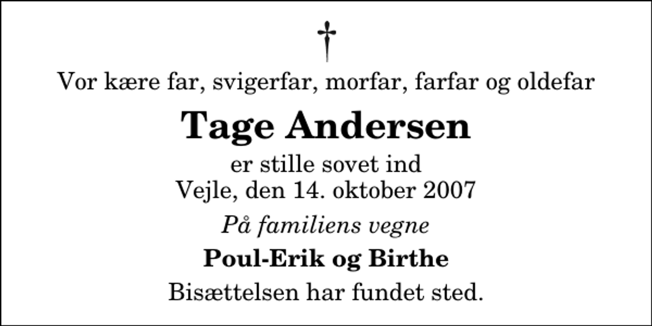 <p>Vor kære far, svigerfar, morfar, farfar og oldefar<br />Tage Andersen<br />er stille sovet ind Vejle, den 14. oktober 2007<br />På familiens vegne<br />Poul-Erik og Birthe<br />Bisættelsen har fundet sted.</p>