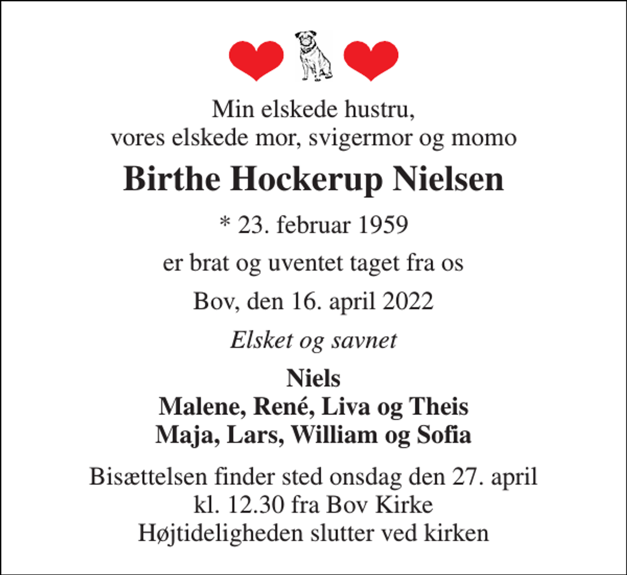 <p>Min elskede hustru, vores elskede mor, svigermor og momo<br />Birthe Hockerup Nielsen<br />* 23. februar 1959<br />er brat og uventet taget fra os<br />Bov, den 16. april 2022<br />Elsket og savnet<br />Niels Malene, René, Liva og Theis Maja, Lars, William og Sofia<br />Bisættelsen finder sted onsdag den 27. april kl. 12.30 fra Bov Kirke Højtideligheden slutter ved kirken</p>