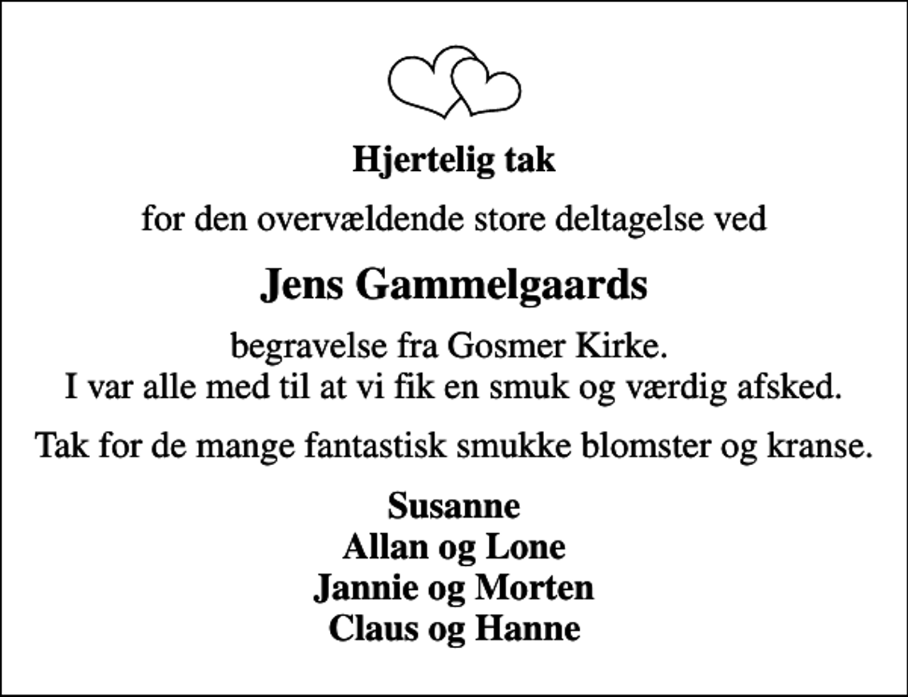 <p>Hjertelig tak<br />for den overvældende store deltagelse ved<br />Jens Gammelgaards<br />begravelse fra Gosmer Kirke. I var alle med til at vi fik en smuk og værdig afsked.<br />Tak for de mange fantastisk smukke blomster og kranse.<br />Susanne Allan og Lone Jannie og Morten Claus og Hanne</p>
