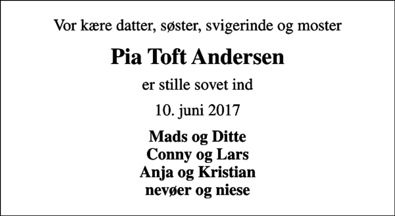 <p>Vor kære datter, søster, svigerinde og moster<br />Pia Toft Andersen<br />er stille sovet ind<br />10. juni 2017<br />Mads og Ditte Conny og Lars Anja og Kristian nevøer og niese</p>
