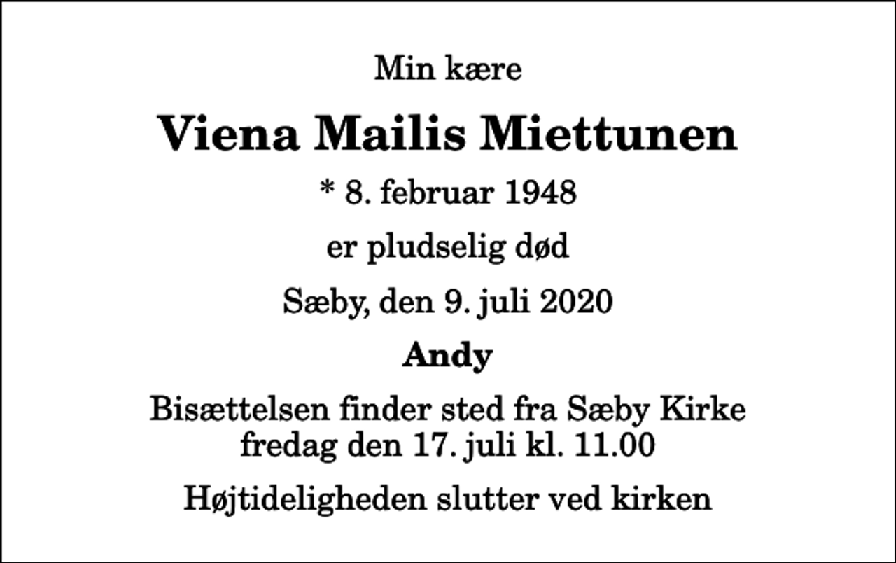 <p>Min kære<br />Viena Mailis Miettunen<br />* 8. februar 1948<br />er pludselig død<br />Sæby, den 9. juli 2020<br />Andy<br />Bisættelsen finder sted fra Sæby Kirke fredag den 17. juli kl. 11.00 Højtideligheden slutter ved kirken</p>